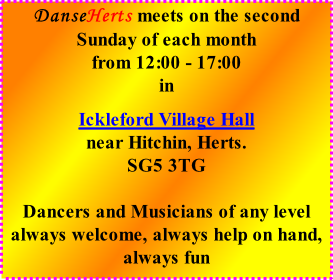 DanseHerts meets on the second Sunday of each month from 12:00 - 17:00 in  Ickleford Village Hall near Hitchin, Herts. SG5 3TG  Dancers and Musicians of any level always welcome, always help on hand, always fun